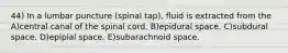 44) In a lumbar puncture (spinal tap), fluid is extracted from the A)central canal of the spinal cord. B)epidural space. C)subdural space. D)epipial space. E)subarachnoid space.