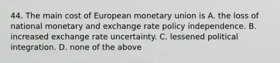 44. The main cost of European monetary union is A. the loss of national monetary and exchange rate policy independence. B. increased exchange rate uncertainty. C. lessened political integration. D. none of the above