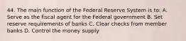 44. The main function of the Federal Reserve System is to: A. Serve as the fiscal agent for the Federal government B. Set reserve requirements of banks C. Clear checks from member banks D. Control the money supply