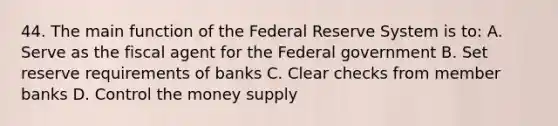 44. The main function of the Federal Reserve System is to: A. Serve as the fiscal agent for the Federal government B. Set reserve requirements of banks C. Clear checks from member banks D. Control the money supply