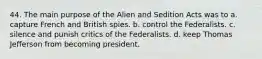 44. The main purpose of the Alien and Sedition Acts was to a. capture French and British spies. b. control the Federalists. c. silence and punish critics of the Federalists. d. keep Thomas Jefferson from becoming president.