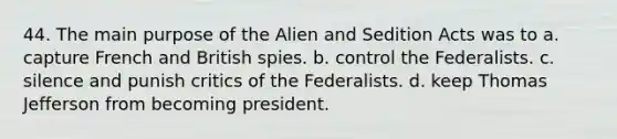 44. The main purpose of the Alien and Sedition Acts was to a. capture French and British spies. b. control the Federalists. c. silence and punish critics of the Federalists. d. keep Thomas Jefferson from becoming president.