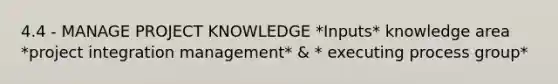 4.4 - MANAGE PROJECT KNOWLEDGE *Inputs* knowledge area *project integration management* & * executing process group*