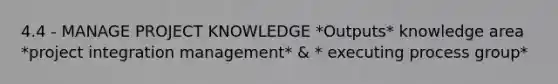 4.4 - MANAGE PROJECT KNOWLEDGE *Outputs* knowledge area *project integration management* & * executing process group*