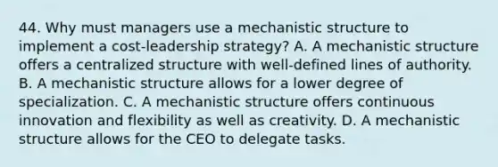 44. Why must managers use a mechanistic structure to implement a cost-leadership strategy? A. A mechanistic structure offers a centralized structure with well-defined lines of authority. B. A mechanistic structure allows for a lower degree of specialization. C. A mechanistic structure offers continuous innovation and flexibility as well as creativity. D. A mechanistic structure allows for the CEO to delegate tasks.