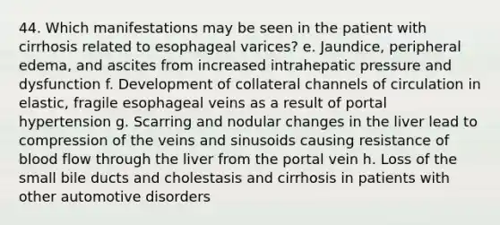 44. Which manifestations may be seen in the patient with cirrhosis related to esophageal varices? e. Jaundice, peripheral edema, and ascites from increased intrahepatic pressure and dysfunction f. Development of collateral channels of circulation in elastic, fragile esophageal veins as a result of portal hypertension g. Scarring and nodular changes in the liver lead to compression of the veins and sinusoids causing resistance of blood flow through the liver from the portal vein h. Loss of the small bile ducts and cholestasis and cirrhosis in patients with other automotive disorders