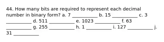 44. How many bits are required to represent each decimal number in binary form? a. 7 ___________ b. 15 ___________ c. 3 ___________ d. 511 ___________ e. 1023 ___________ f. 63 ___________ g. 255 ___________ h. 1 ___________ i. 127 ___________ j. 31 ___________