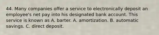 44. Many companies offer a service to electronically deposit an employee's net pay into his designated bank account. This service is known as A. barter. A. amortization. B. automatic savings. C. direct deposit.