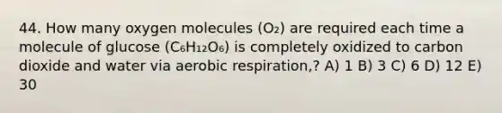 44. How many oxygen molecules (O₂) are required each time a molecule of glucose (C₆H₁₂O₆) is completely oxidized to carbon dioxide and water via aerobic respiration,? A) 1 B) 3 C) 6 D) 12 E) 30