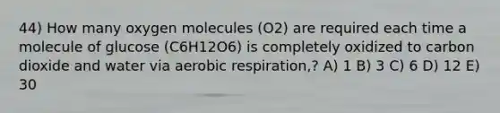 44) How many oxygen molecules (O2) are required each time a molecule of glucose (C6H12O6) is completely oxidized to carbon dioxide and water via aerobic respiration,? A) 1 B) 3 C) 6 D) 12 E) 30