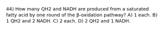 44) How many QH2 and NADH are produced from a saturated fatty acid by one round of the β-oxidation pathway? A) 1 each. B) 1 QH2 and 2 NADH. C) 2 each. D) 2 QH2 and 1 NADH.