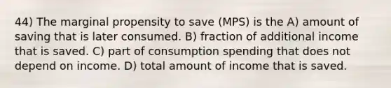 44) The marginal propensity to save (MPS) is the A) amount of saving that is later consumed. B) fraction of additional income that is saved. C) part of consumption spending that does not depend on income. D) total amount of income that is saved.