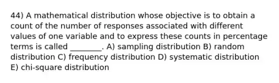 44) A mathematical distribution whose objective is to obtain a count of the number of responses associated with different values of one variable and to express these counts in percentage terms is called ________. A) sampling distribution B) random distribution C) frequency distribution D) systematic distribution E) chi-square distribution