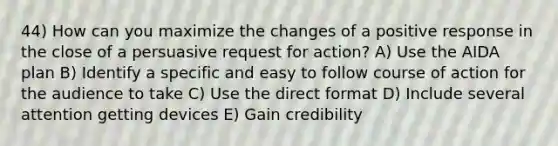 44) How can you maximize the changes of a positive response in the close of a persuasive request for action? A) Use the AIDA plan B) Identify a specific and easy to follow course of action for the audience to take C) Use the direct format D) Include several attention getting devices E) Gain credibility