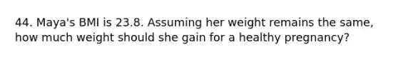 44. Maya's BMI is 23.8. Assuming her weight remains the same, how much weight should she gain for a healthy pregnancy?