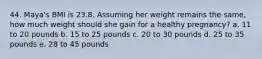 44. Maya's BMI is 23.8. Assuming her weight remains the same, how much weight should she gain for a healthy pregnancy? a. 11 to 20 pounds b. 15 to 25 pounds c. 20 to 30 pounds d. 25 to 35 pounds e. 28 to 45 pounds