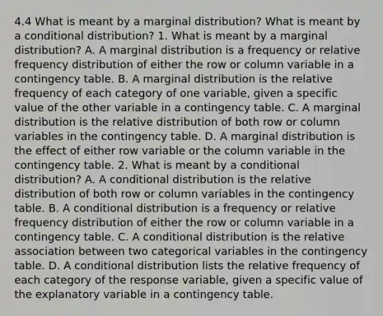 4.4 What is meant by a marginal​ distribution? What is meant by a conditional​ distribution? 1. What is meant by a marginal​ distribution? A. A marginal distribution is a frequency or relative frequency distribution of either the row or column variable in a contingency table. B. A marginal distribution is the relative frequency of each category of one​ variable, given a specific value of the other variable in a contingency table. C. A marginal distribution is the relative distribution of both row or column variables in the contingency table. D. A marginal distribution is the effect of either row variable or the column variable in the contingency table. 2. What is meant by a conditional​ distribution? A. A conditional distribution is the relative distribution of both row or column variables in the contingency table. B. A conditional distribution is a frequency or relative frequency distribution of either the row or column variable in a contingency table. C. A conditional distribution is the relative association between two categorical variables in the contingency table. D. A conditional distribution lists the relative frequency of each category of the response​ variable, given a specific value of the explanatory variable in a contingency table.