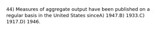 44) Measures of aggregate output have been published on a regular basis in the United States sinceA) 1947.B) 1933.C) 1917.D) 1946.