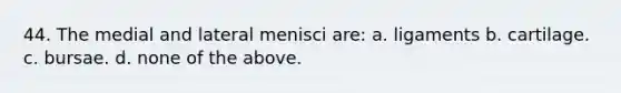 44. The medial and lateral menisci are: a. ligaments b. cartilage. c. bursae. d. none of the above.