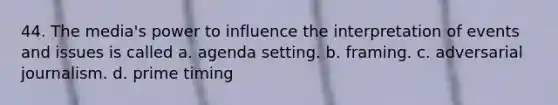 44. The media's power to influence the interpretation of events and issues is called a. agenda setting. b. framing. c. adversarial journalism. d. prime timing