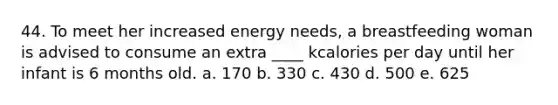 44. To meet her increased energy needs, a breastfeeding woman is advised to consume an extra ____ kcalories per day until her infant is 6 months old.​ a. ​170 b. ​330 c. ​430 d. ​500 e. ​625