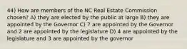 44) How are members of the NC Real Estate Commission chosen? A) they are elected by the public at large B) they are appointed by the Governor C) 7 are appointed by the Governor and 2 are appointed by the legislature D) 4 are appointed by the legislature and 3 are appointed by the governor