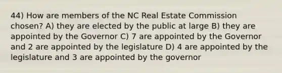 44) How are members of the NC Real Estate Commission chosen? A) they are elected by the public at large B) they are appointed by the Governor C) 7 are appointed by the Governor and 2 are appointed by the legislature D) 4 are appointed by the legislature and 3 are appointed by the governor