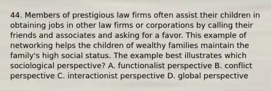 44. Members of prestigious law firms often assist their children in obtaining jobs in other law firms or corporations by calling their friends and associates and asking for a favor. This example of networking helps the children of wealthy families maintain the family's high social status. The example best illustrates which sociological perspective? A. functionalist perspective B. conflict perspective C. interactionist perspective D. global perspective