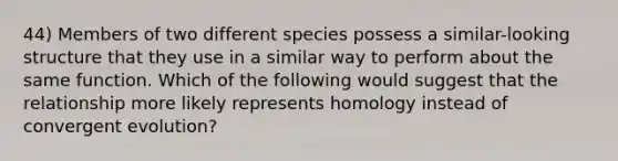 44) Members of two different species possess a similar-looking structure that they use in a similar way to perform about the same function. Which of the following would suggest that the relationship more likely represents homology instead of convergent evolution?