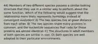 44) Members of two different species possess a similar-looking structure that they use in a similar way to perform about the same function. Which of the following would suggest that the relationship more likely represents homology instead of convergent evolution? A) The two species live at great distance from each other. B) The two species share many proteins in common, and the nucleotide sequences that code for these proteins are almost identical. C) The structures in adult members of both species are similar in size. D) Both species are well adapted to their particular environments.