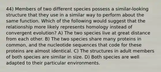 44) Members of two different species possess a similar-looking structure that they use in a similar way to perform about the same function. Which of the following would suggest that the relationship more likely represents homology instead of convergent evolution? A) The two species live at great distance from each other. B) The two species share many proteins in common, and the nucleotide sequences that code for these proteins are almost identical. C) The structures in adult members of both species are similar in size. D) Both species are well adapted to their particular environments.