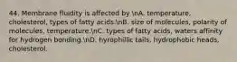 44. Membrane fluidity is affected by nA. temperature, cholesterol, types of fatty acids.nB. size of molecules, polarity of molecules, temperature.nC. types of fatty acids, waters affinity for hydrogen bonding.nD. hyrophillic tails, hydrophobic heads, cholesterol.