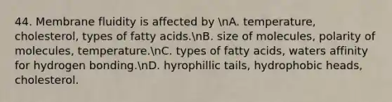 44. Membrane fluidity is affected by nA. temperature, cholesterol, types of fatty acids.nB. size of molecules, polarity of molecules, temperature.nC. types of fatty acids, waters affinity for hydrogen bonding.nD. hyrophillic tails, hydrophobic heads, cholesterol.