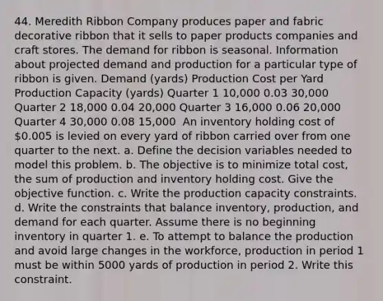 44. Meredith Ribbon Company produces paper and fabric decorative ribbon that it sells to paper products companies and craft stores. The demand for ribbon is seasonal. Information about projected demand and production for a particular type of ribbon is given. Demand (yards) Production Cost per Yard Production Capacity (yards) Quarter 1 10,000 0.03 30,000 Quarter 2 18,000 0.04 20,000 Quarter 3 16,000 0.06 20,000 Quarter 4 30,000 0.08 15,000 ​ An inventory holding cost of 0.005 is levied on every yard of ribbon carried over from one quarter to the next. a. Define the decision variables needed to model this problem. b. The objective is to minimize total cost, the sum of production and inventory holding cost. Give the objective function. c. Write the production capacity constraints. d. Write the constraints that balance inventory, production, and demand for each quarter. Assume there is no beginning inventory in quarter 1. e. To attempt to balance the production and avoid large changes in the workforce, production in period 1 must be within 5000 yards of production in period 2. Write this constraint.