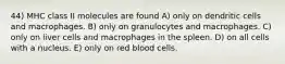 44) MHC class II molecules are found A) only on dendritic cells and macrophages. B) only on granulocytes and macrophages. C) only on liver cells and macrophages in the spleen. D) on all cells with a nucleus. E) only on red blood cells.