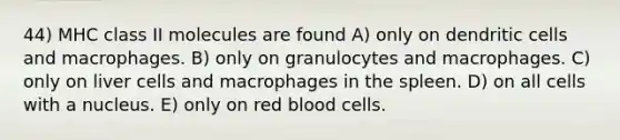 44) MHC class II molecules are found A) only on dendritic cells and macrophages. B) only on granulocytes and macrophages. C) only on liver cells and macrophages in the spleen. D) on all cells with a nucleus. E) only on red blood cells.