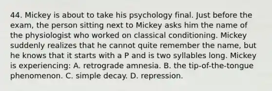 44. Mickey is about to take his psychology final. Just before the exam, the person sitting next to Mickey asks him the name of the physiologist who worked on classical conditioning. Mickey suddenly realizes that he cannot quite remember the name, but he knows that it starts with a P and is two syllables long. Mickey is experiencing: A. retrograde amnesia. B. the tip-of-the-tongue phenomenon. C. simple decay. D. repression.