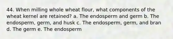 44. When milling whole wheat flour, what components of the wheat kernel are retained? a. The endosperm and germ b. The endosperm, germ, and husk c. The endosperm, germ, and bran d. The germ e. The endosperm