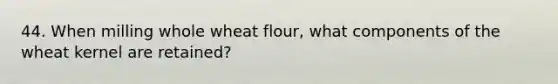 44. When milling whole wheat flour, what components of the wheat kernel are retained?