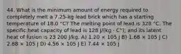 44. What is the minimum amount of energy required to completely melt a 7.25-kg lead brick which has a starting temperature of 18.0 °C? The melting point of lead is 328 °C. The specific heat capacity of lead is 128 J/(kg · C°); and its latent heat of fusion is 23 200 J/kg. A) 1.20 × 105 J B) 1.68 × 105 J C) 2.88 × 105 J D) 4.56 × 105 J E) 7.44 × 105 J