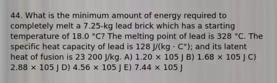 44. What is the minimum amount of energy required to completely melt a 7.25-kg lead brick which has a starting temperature of 18.0 °C? The melting point of lead is 328 °C. The specific heat capacity of lead is 128 J/(kg · C°); and its latent heat of fusion is 23 200 J/kg. A) 1.20 × 105 J B) 1.68 × 105 J C) 2.88 × 105 J D) 4.56 × 105 J E) 7.44 × 105 J