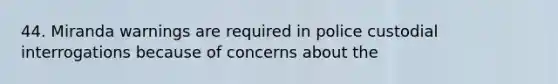 44. Miranda warnings are required in police custodial interrogations because of concerns about the
