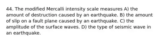 44. The modified Mercalli intensity scale measures A) the amount of destruction caused by an earthquake. B) the amount of slip on a fault plane caused by an earthquake. C) the amplitude of the surface waves. D) the type of seismic wave in an earthquake.