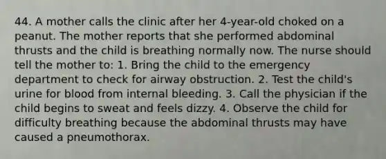 44. A mother calls the clinic after her 4-year-old choked on a peanut. The mother reports that she performed abdominal thrusts and the child is breathing normally now. The nurse should tell the mother to: 1. Bring the child to the emergency department to check for airway obstruction. 2. Test the child's urine for blood from internal bleeding. 3. Call the physician if the child begins to sweat and feels dizzy. 4. Observe the child for difficulty breathing because the abdominal thrusts may have caused a pneumothorax.