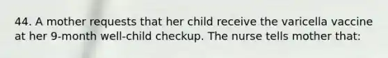 44. A mother requests that her child receive the varicella vaccine at her 9-month well-child checkup. The nurse tells mother that: