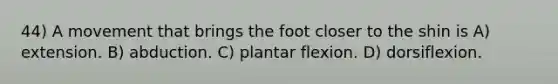 44) A movement that brings the foot closer to the shin is A) extension. B) abduction. C) plantar flexion. D) dorsiflexion.