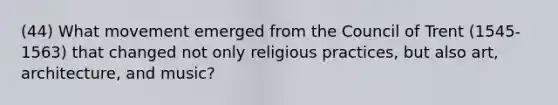 (44) What movement emerged from the Council of Trent (1545-1563) that changed not only religious practices, but also art, architecture, and music?