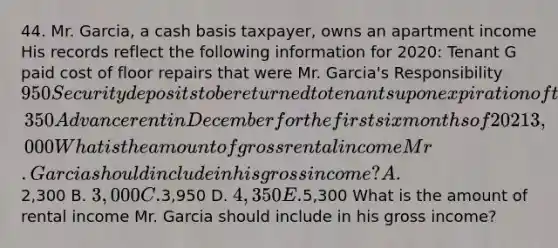 44. Mr. Garcia, a cash basis taxpayer, owns an apartment income His records reflect the following information for 2020: Tenant G paid cost of floor repairs that were Mr. Garcia's Responsibility 950 Security deposits to be returned to tenants upon expiration of their leases in 2022 1,350 Advance rent in December for the first six months of 2021 3,000 What is the amount of gross rental income Mr. Garcia should include in his gross income? A.2,300 B. 3,000 C.3,950 D. 4,350 E.5,300 What is the amount of rental income Mr. Garcia should include in his gross income?