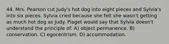 44. Mrs. Pearson cut Judy's hot dog into eight pieces and Sylvia's into six pieces. Sylvia cried because she felt she wasn't getting as much hot dog as Judy. Piaget would say that Sylvia doesn't understand the principle of: A) object permanence. B) conservation. C) egocentrism. D) accommodation.