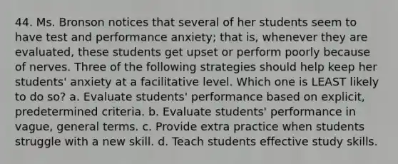 44. Ms. Bronson notices that several of her students seem to have test and performance anxiety; that is, whenever they are evaluated, these students get upset or perform poorly because of nerves. Three of the following strategies should help keep her students' anxiety at a facilitative level. Which one is LEAST likely to do so? a. Evaluate students' performance based on explicit, predetermined criteria. b. Evaluate students' performance in vague, general terms. c. Provide extra practice when students struggle with a new skill. d. Teach students effective study skills.